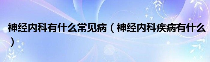 神經內科有什么常見病（神經內科疾病有什么）