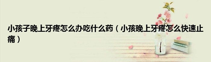 小孩子晚上牙疼怎么辦吃什么藥(小孩晚上牙疼怎么快速止痛)