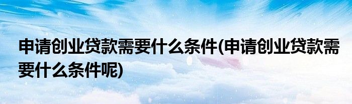 申請(qǐng)創(chuàng)業(yè)貸款需要什么條件(申請(qǐng)創(chuàng)業(yè)貸款需要什么條件呢)
