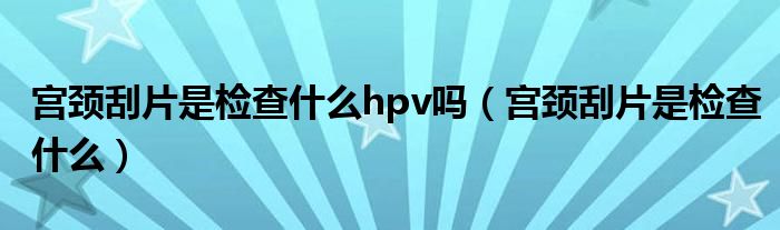 宮頸刮片是檢查什么hpv嗎（宮頸刮片是檢查什么）