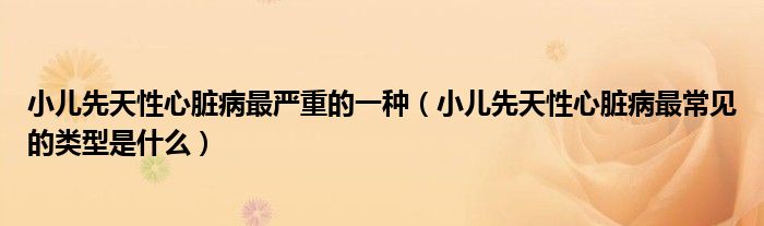 小兒先天性心臟病最嚴(yán)重的一種（小兒先天性心臟病最常見的類型是什么）