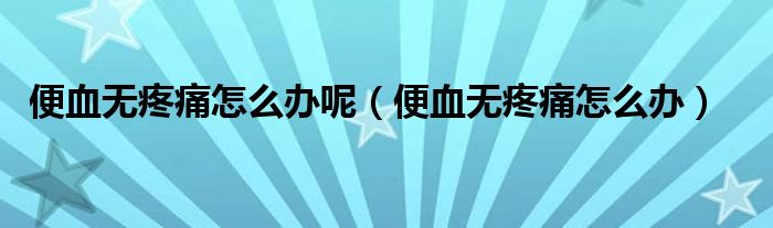 便血無(wú)疼痛怎么辦呢（便血無(wú)疼痛怎么辦）