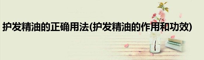 護發(fā)精油的正確用法(護發(fā)精油的作用和功效)
