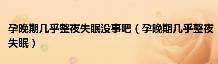 孕晚期幾乎整夜失眠沒事吧(孕晚期幾乎整夜失眠)