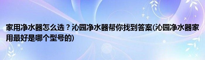 家用凈水器怎么選？沁園凈水器幫你找到答案(沁園凈水器家用最好是哪個型號的)
