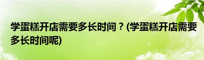 學(xué)蛋糕開店需要多長時間？(學(xué)蛋糕開店需要多長時間呢)