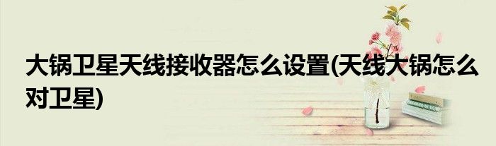 大鍋衛(wèi)星天線接收器怎么設(shè)置(天線大鍋怎么對(duì)衛(wèi)星)