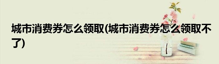 城市消費(fèi)券怎么領(lǐng)取(城市消費(fèi)券怎么領(lǐng)取不了)