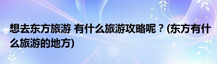 想去東方旅游 有什么旅游攻略呢？(東方有什么旅游的地方)