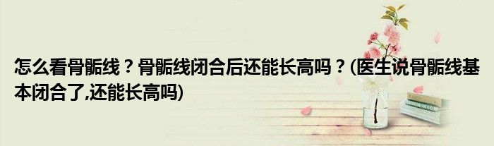 怎么看骨骺線？骨骺線閉合后還能長(zhǎng)高嗎？(醫(yī)生說(shuō)骨骺線基本閉合了,還能長(zhǎng)高嗎)