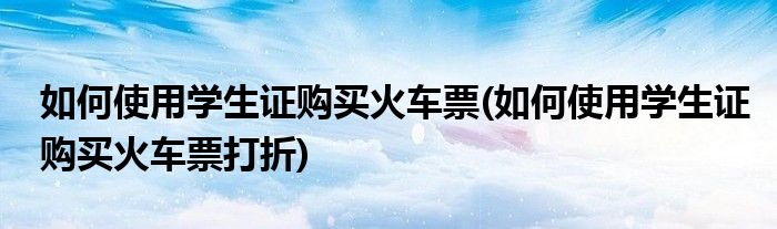 如何使用學(xué)生證購買火車票(如何使用學(xué)生證購買火車票打折)