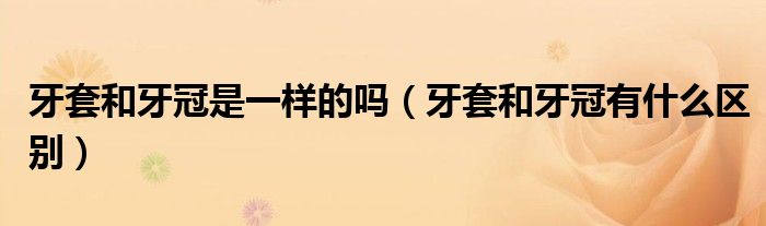 牙套和牙冠是一樣的嗎(牙套和牙冠有什么區(qū)別)