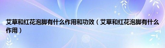 艾草和紅花泡腳有什么作用和功效（艾草和紅花泡腳有什么作用）