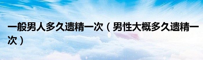 一般男人多久遺精一次(男性大概多久遺精一次)