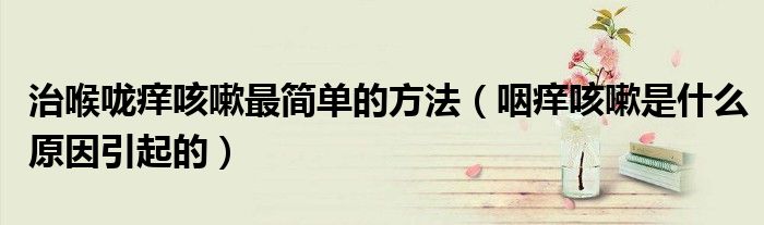 治喉嚨癢咳嗽最簡單的方法（咽癢咳嗽是什么原因引起的）