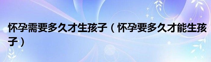 懷孕需要多久才生孩子(懷孕要多久才能生孩子)