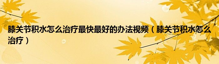 膝關(guān)節(jié)積水怎么治療最快最好的辦法視頻（膝關(guān)節(jié)積水怎么治療）