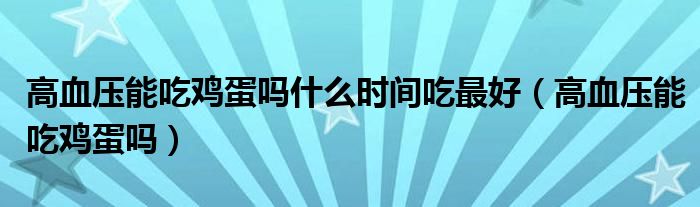 高血壓能吃雞蛋嗎什么時(shí)間吃最好（高血壓能吃雞蛋嗎）