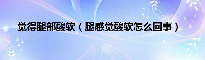 覺(jué)得腿部酸軟（腿感覺(jué)酸軟怎么回事）