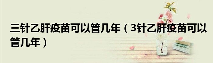 三針乙肝疫苗可以管幾年(3針乙肝疫苗可以管幾年)