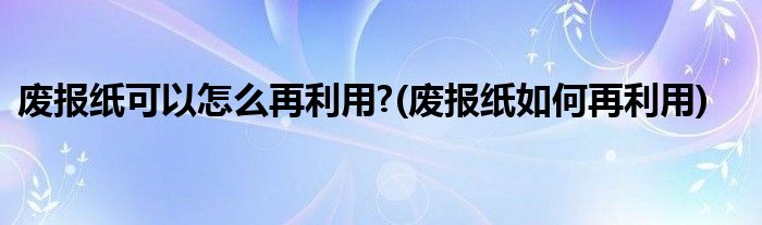 廢報(bào)紙可以怎么再利用?(廢報(bào)紙如何再利用)