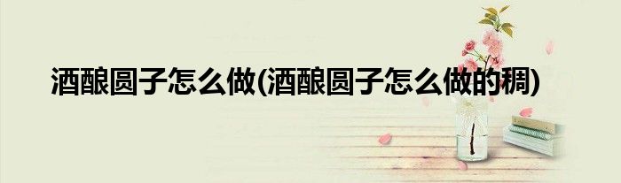酒釀圓子怎么做(酒釀圓子怎么做的稠)