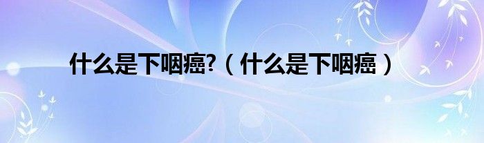 什么是下咽癌?（什么是下咽癌）