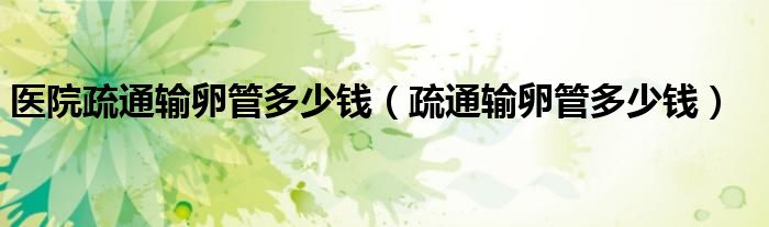 醫(yī)院疏通輸卵管多少錢（疏通輸卵管多少錢）