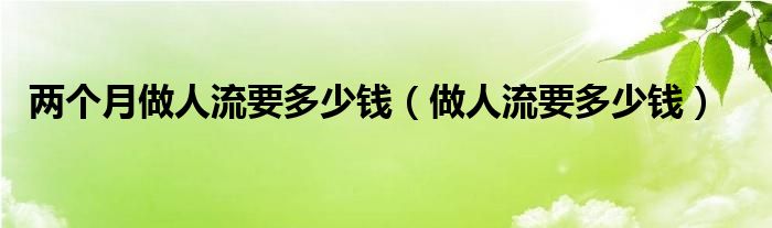 兩個(gè)月做人流要多少錢(做人流要多少錢)