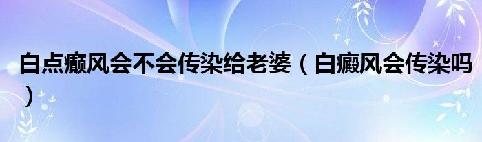 白點癲風會不會傳染給老婆（白癜風會傳染嗎）