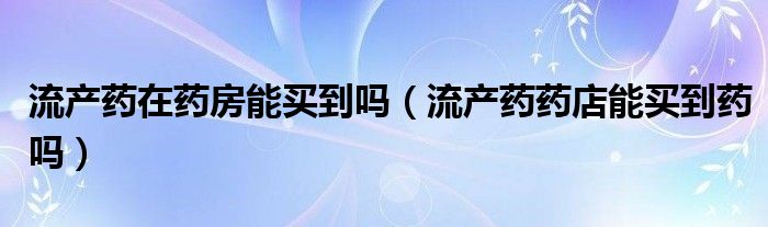 流產(chǎn)藥在藥房能買到嗎（流產(chǎn)藥藥店能買到藥嗎）