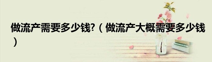 做流產(chǎn)需要多少錢(qián)?（做流產(chǎn)大概需要多少錢(qián)）