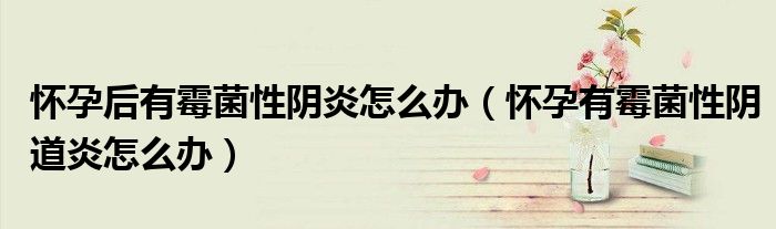 懷孕后有霉菌性陰炎怎么辦（懷孕有霉菌性陰道炎怎么辦）