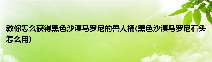 教你怎么獲得黑色沙漠馬羅尼的獸人桶(黑色沙漠馬羅尼石頭怎么用)