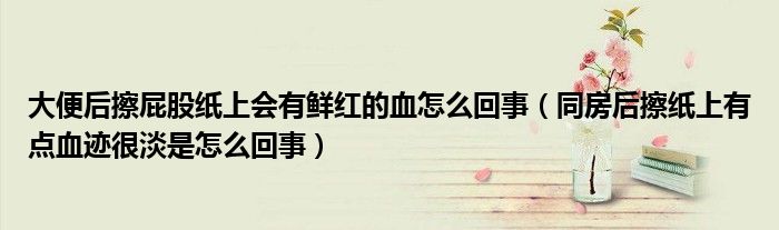 大便后擦屁股紙上會有鮮紅的血怎么回事（同房后擦紙上有點血跡很淡是怎么回事）