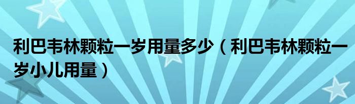 利巴韋林顆粒一歲用量多少（利巴韋林顆粒一歲小兒用量）