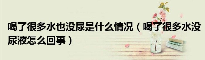 喝了很多水也沒尿是什么情況（喝了很多水沒尿液怎么回事）