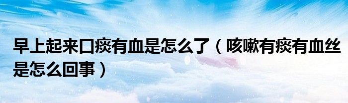 早上起來(lái)口痰有血是怎么了(咳嗽有痰有血絲是怎么回事)