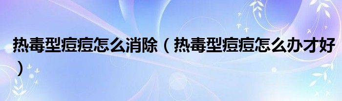 熱毒型痘痘怎么消除(熱毒型痘痘怎么辦才好)