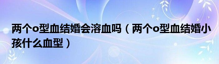 兩個o型血結(jié)婚會溶血嗎(兩個o型血結(jié)婚小孩什么血型)