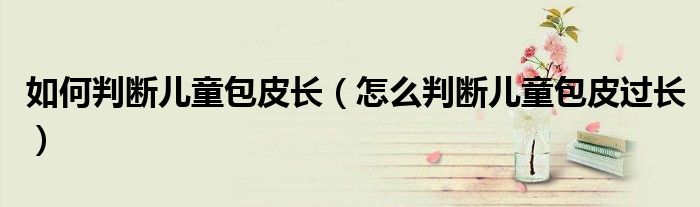 如何判斷兒童包皮長(zhǎng)（怎么判斷兒童包皮過(guò)長(zhǎng)）