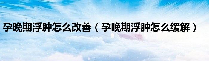 孕晚期浮腫怎么改善(孕晚期浮腫怎么緩解)