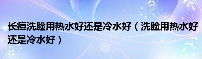 長(zhǎng)痘洗臉用熱水好還是冷水好（洗臉用熱水好還是冷水好）