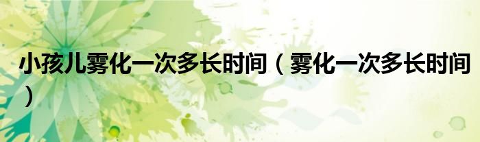小孩兒霧化一次多長(zhǎng)時(shí)間(霧化一次多長(zhǎng)時(shí)間)