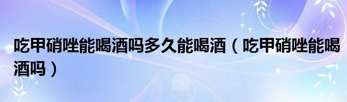 吃甲硝唑能喝酒嗎多久能喝酒(吃甲硝唑能喝酒嗎)