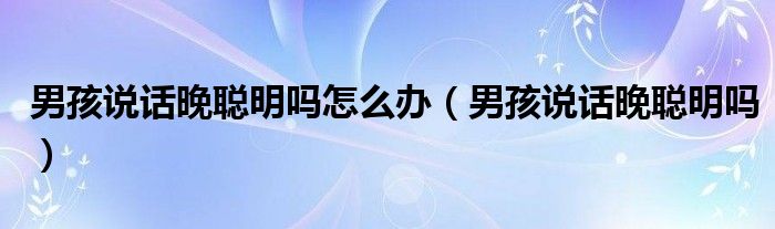 男孩說(shuō)話(huà)晚聰明嗎怎么辦(男孩說(shuō)話(huà)晚聰明嗎)