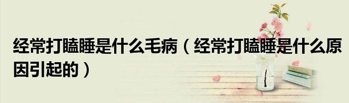 經(jīng)常打瞌睡是什么毛?。ń?jīng)常打瞌睡是什么原因引起的）