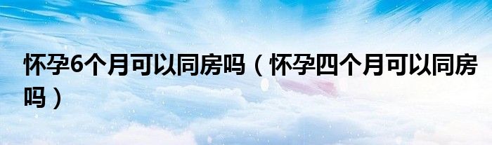 懷孕6個(gè)月可以同房嗎(懷孕四個(gè)月可以同房嗎)