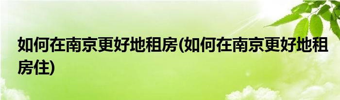 如何在南京更好地租房(如何在南京更好地租房住)