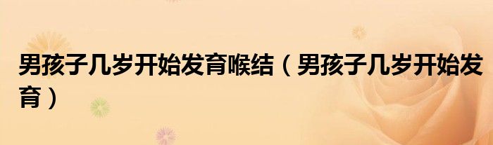 男孩子幾歲開始發(fā)育喉結(jié)(男孩子幾歲開始發(fā)育)
